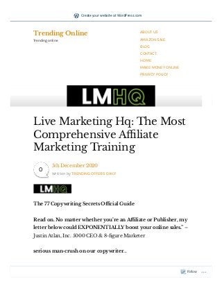 The 77 Copywriting Secrets O cial Guide
Read on. No matter whether you’re an A liate or Publisher, my
letter below could EXPONENTIALLY boost your online sales.” –
Justin Atlan, Inc. 5000 CEO & 8- gure Marketer
serious man-crush on our copywriter… 
Live Marketing Hq: The Most
Comprehensive A liate
Marketing Training
5th December 2020
Written by TRENDING OFFERS DAILY
0
Trending Online
Trending online
ABOUT US
AMAZON SALE
BLOG
CONTACT
HOME
MAKE MONEY ONLINE
PRIVACY POLICY
Follow
Create your website at WordPress.com
 