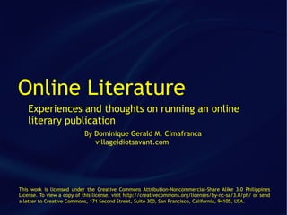 Online Literature
   Experiences and thoughts on running an online
   literary publication
                           By Dominique Gerald M. Cimafranca
                              villageidiotsavant.com




This work is licensed under the Creative Commons Attribution-Noncommercial-Share Alike 3.0 Philippines
License. To view a copy of this license, visit http://creativecommons.org/licenses/by-nc-sa/3.0/ph/ or send
a letter to Creative Commons, 171 Second Street, Suite 300, San Francisco, California, 94105, USA.
 