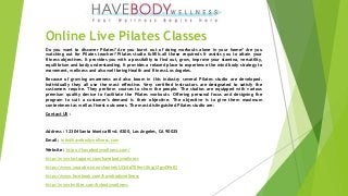 Online Live Pilates Classes
Do you want to discover Pilates? Are you burnt out of doing workouts alone in your home? Are you
watching out for Pilates teacher? Pilates studio fulfills all these requireds It assists you to attain your
fitness objectives. It provides you with a possibility to find out, grow, improve your stamina, versatility,
equilibrium and body understanding. It provides a relaxed place to experience the mind body strategy to
movement, wellness and also well being Health and fitness Los Angeles.
Because of growing awareness and also boom in this industry several Pilates studio are developed.
Individually they all use the most effective. Very certified instructors are designated to satisfy the
customers require. They perform courses to show the people. The studios are equipped with various
premium quality device to facilitate the Pilates workouts. Offering personal focus and designing the
program to suit a customer's demand is their objective. The objective is to give them maximum
contentment as well as finest outcomes. The most distinguished Pilates studio are:
Contact US :
Address : 12304 Santa Monica Blvd. #200, Los Angeles, CA 90025
Email : info@havebodywellness.com
Website : https://havebodywellness.com/
http://www.instagram.com/havebodywellness
https://www.youtube.com/channel/UChSd70fmrt0hjg1ZgwDPofQ
https://www.facebook.com/havebodywellness
http://www.twitter.com/hvbodywellness
 