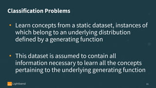 Classification Problems
• Learn concepts from a static dataset, instances of
which belong to an underlying distribution
defined by a generating function
• This dataset is assumed to contain all
information necessary to learn all the concepts
pertaining to the underlying generating function
11
 