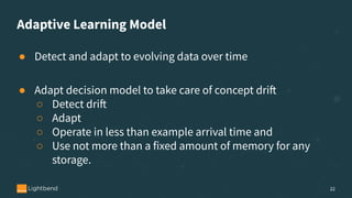 Adaptive Learning Model
● Detect and adapt to evolving data over time
● Adapt decision model to take care of concept drift
○ Detect drift
○ Adapt
○ Operate in less than example arrival time and
○ Use not more than a fixed amount of memory for any
storage.
22
 