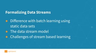 Formalizing Data Streams
● Diﬀerence with batch learning using
static data sets
● The data stream model
● Challenges of stream based learning
 