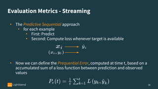 Evaluation Metrics - Streaming
30
• The Predictive Sequential approach
• for each example
• First: Predict
• Second: Compute loss whenever target is available
• Now we can define the Prequential Error, computed at time t, based on a
accumulated sum of a loss function between prediction and observed
values
 