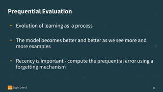 Prequential Evaluation
• Evolution of learning as a process
• The model becomes better and better as we see more and
more examples
• Recency is important - compute the prequential error using a
forgetting mechanism
31
 