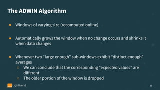 The ADWIN Algorithm
● Windows of varying size (recomputed online)
● Automatically grows the window when no change occurs and shrinks it
when data changes
● Whenever two “large enough” sub-windows exhibit “distinct enough”
averages
○ We can conclude that the corresponding “expected values” are
diﬀerent
○ The older portion of the window is dropped
35
 