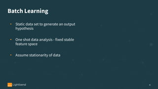Batch Learning
• Static data set to generate an output
hypothesis
• One shot data analysis - fixed stable
feature space
• Assume stationarity of data
4
 