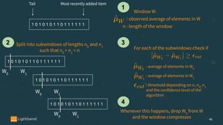 40
1 0 1 0 1 0 1 1 0 1 1 1 1 1 1
Window W
: observed average of elements in W
Tail Most recently added item
n : length of the window
1 0 1 0 1 0 1 1 0 1 1 1 1 1 1
1 0 1 0 1 0 1 1 0 1 1 1 1 1 1
1 0 1 0 1 0 1 1 0 1 1 1 1 1 1
W0
W1
W0
W1
W0
W1
Split into subwindows of lengths n0
and n1
such that n0
+ n1
= n For each of the subwindows check if
: average of elements in W0
: average of elements in W1
1
2 3
: threshold depending on n, n0
, n1
and the confidence level of the
algorithm
Whenever this happens, drop W0
from W
and the window compresses
4
 