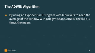 The ADWIN Algorithm
● By using an Exponential Histogram with b buckets to keep the
average of the window W in O(logW) space, ADWIN checks b-1
times the mean.
41
 