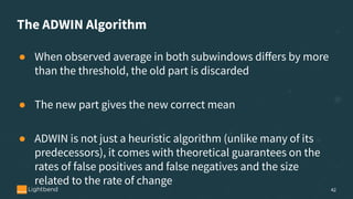 The ADWIN Algorithm
● When observed average in both subwindows diﬀers by more
than the threshold, the old part is discarded
● The new part gives the new correct mean
● ADWIN is not just a heuristic algorithm (unlike many of its
predecessors), it comes with theoretical guarantees on the
rates of false positives and false negatives and the size
related to the rate of change
42
 