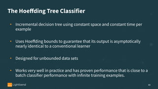 The Hoeﬀding Tree Classifier
• Incremental decision tree using constant space and constant time per
example
• Uses Hoeﬀding bounds to guarantee that its output is asymptotically
nearly identical to a conventional learner
• Designed for unbounded data sets
• Works very well in practice and has proven performance that is close to a
batch classifier performance with infinite training examples.
49
 