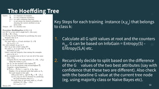 The Hoeﬀding Tree
Key Steps for each training instance (x,yk
) that belongs
to class k:
1. Calculate all G split values at root and the counters
nijk
. G can be based on InfoGain = Entropy(S) -
Entropy(S,A) etc.
2. Recursively decide to split based on the diﬀerence
of the G values of the two best attributes (say with
confidence that these two are diﬀerent). Also check
with the baseline G value at the current tree node
(eg. using majority class or Naive Bayes etc).
50
 