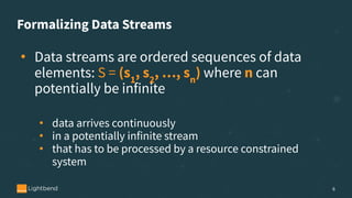 Formalizing Data Streams
• Data streams are ordered sequences of data
elements: S = (s1
, s2
, …, sn
) where n can
potentially be infinite
• data arrives continuously
• in a potentially infinite stream
• that has to be processed by a resource constrained
system
6
 