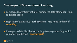 Challenges of Stream-based Learning
● Very large (potentially infinite) number of data elements - think
sublinear space
● High rate of data arrival at the system - may need to think of
sampling
● Changes in data distribution during stream processing, which
can aﬀect prediction - concept drift
7
 
