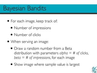 Bayesian Bandits
•For each image, keep track of:
•Number of impressions
•Number of clicks
•When serving an image:
•Draw a random number from a Beta
distribution with parameters alpha = # of clicks,
beta = # of impressions, for each image
•Show image where sample value is largest
 