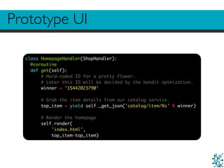 Prototype UI
class HomepageHandler(ShopHandler):
@coroutine
def get(self):
# Hard-coded ID for a pretty flower.
# Later this ID will be decided by the bandit optmization.
winner = '15442023790'
# Grab the item details from our catalog service.
top_item = yield self._get_json('catalog/item/%s' % winner)
# Render the homepage
self.render(
'index.html',
top_item=top_item)
 