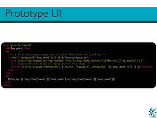 Prototype UI
<div class="col-md-6">
<h4>Top pick:</h4>
<p>
<!-- Link to the product page with a source identifier for tracking -->
<a href="/product/{{ top_item['id'] }}/#/?source=top_pick">
<img class="img-responsive img-rounded" src="{{ top_item['variants']['Medium']['img_source'] }}">
<!-- Signal that we served an impression of this image -->
<script>divolte.signal('impression', { source: 'top_pick', productId: '{{ top_item['id'] }}'})</script>
</a>
</p>
<p>
Photo by {{ top_item['owner']['real_name'] or top_item['owner']['user_name']}}
</p>
</div>
 