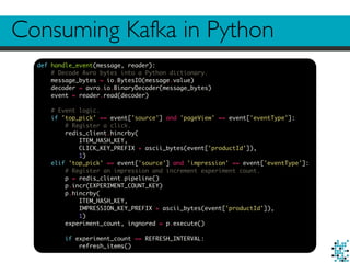 Consuming Kafka in Python
def handle_event(message, reader):
# Decode Avro bytes into a Python dictionary.
message_bytes = io.BytesIO(message.value)
decoder = avro.io.BinaryDecoder(message_bytes)
event = reader.read(decoder)
# Event logic.
if 'top_pick' == event['source'] and 'pageView' == event['eventType']:
# Register a click.
redis_client.hincrby(
ITEM_HASH_KEY,
CLICK_KEY_PREFIX + ascii_bytes(event['productId']),
1)
elif 'top_pick' == event['source'] and 'impression' == event['eventType']:
# Register an impression and increment experiment count.
p = redis_client.pipeline()
p.incr(EXPERIMENT_COUNT_KEY)
p.hincrby(
ITEM_HASH_KEY,
IMPRESSION_KEY_PREFIX + ascii_bytes(event['productId']),
1)
experiment_count, ingnored = p.execute()
if experiment_count == REFRESH_INTERVAL:
refresh_items()
 