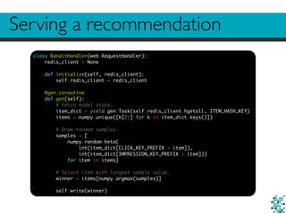 Serving a recommendation
class BanditHandler(web.RequestHandler):
redis_client = None
def initialize(self, redis_client):
self.redis_client = redis_client
@gen.coroutine
def get(self):
# Fetch model state.
item_dict = yield gen.Task(self.redis_client.hgetall, ITEM_HASH_KEY)
items = numpy.unique([k[2:] for k in item_dict.keys()])
# Draw random samples.
samples = [
numpy.random.beta(
int(item_dict[CLICK_KEY_PREFIX + item]),
int(item_dict[IMPRESSION_KEY_PREFIX + item]))
for item in items]
# Select item with largest sample value.
winner = items[numpy.argmax(samples)]
self.write(winner)
 