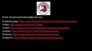 Email: tanyamareemakeup@gmail.com
Facebook page: https://www.facebook.com/tanyamareemakeupcreations/
Twitter: https://twitter.com/hunter_maree
Tumblr; https://www.tumblr.com/blog/tanyamareemakeupcreations
Linkedin: https://www.linkedin.com/in/tanyamareehunter
Pinterest: https://www.pinterest.com/tanyamareemakeu/
Instagram; https://www.instagram.com/tanyamareemakeup/
 