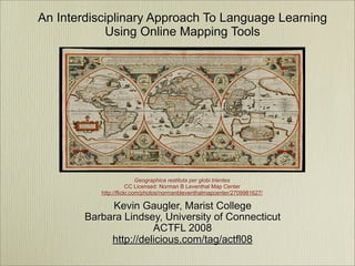 An Interdisciplinary Approach To Language Learning
            Using Online Mapping Tools




                           Geographica restituta per globi trientes
                       CC Licensed: Norman B Leventhal Map Center
           http://flickr.com/photos/normanbleventhalmapcenter/2709981627/

             Kevin Gaugler, Marist College
        Barbara Lindsey, University of Connecticut
                       ACTFL 2008
             http://delicious.com/tag/actfl08
 