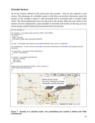 Clickable Markers

All	
   of	
   the	
   markers	
   defined	
   to	
   this	
   point	
   have	
   been	
   passive	
   –	
   they	
   do	
   not	
   respond	
   to	
   user	
  
actions.	
   The	
   advantage	
   of	
   a	
   clickable	
   marker	
   is	
   that	
   they	
   can	
   provide	
   information	
   about	
   the	
  
marker.	
   In	
   the	
   example	
   in	
   Figure	
   7,	
   html	
   formatted	
   text	
   is	
   associated	
   with	
   a	
   variable	
   called	
  
“html”.	
  The	
  GEvent.addListener	
  then	
  ties	
  this	
  text	
  to	
  the	
  marker.	
  When	
  the	
  user	
  clicks	
  on	
  the	
  
marker,	
  the	
  text	
  is	
  displayed	
  in	
  a	
  pop-­‐up	
  bubble.	
  To	
  describe	
  each	
  marker	
  on	
  the	
  map,	
  an	
  array	
  
of	
  text	
  strings	
  could	
  be	
  defined	
  and	
  associated	
  with	
  every	
  location.	
  
function initialize() {

var myLatlng = new google.maps.LatLng(41.258531,-96.012599);
var myOptions = {
  zoom: 9,
  center: myLatlng,
  mapTypeId: google.maps.MapTypeId.ROADMAP
}

var map = new google.maps.Map(document.getElementById("map_canvas"), myOptions);

var contentString = 'Durham Science Center<br />University of Nebraska at Omaha<br />Cartography and GIS
Laboratory'

var infowindow = new google.maps.InfoWindow({
   content: contentString
});

var marker = new google.maps.Marker({
   position: myLatlng,
   map: map,
   title:"Omaha"
});

google.maps.event.addListener(marker, 'click', function() {
  infowindow.open(map,marker);
});
}




Figure 7. Example of a clickable marker. The contentString text variable is defined with HTML
formatted text.
	
                                                                                                                                                         10	
  
 