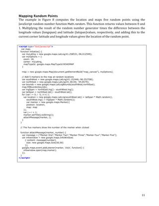 Mapping Random Points
The	
   example	
   in	
   Figure	
   8	
   computes	
   the	
   location	
   and	
   maps	
   five	
   random	
   points	
   using	
   the	
  
JavaScript	
   random	
   number	
   function	
   Math.random.	
   This	
   function	
   returns	
   values	
   between	
   0	
   and	
  
1.	
   Multiplying	
   the	
   result	
   of	
   the	
   random	
   number	
   generator	
   times	
   the	
   difference	
   between	
   the	
  
longitude	
   values	
   (longspan)	
   and	
   latitude	
   (latspan)values,	
   respectively,	
   and	
   adding	
   this	
   to	
   the	
  
current	
  corner	
  latitude	
  and	
  longitude	
  values	
  gives	
  the	
  location	
  of	
  the	
  random	
  point.


<script type="text/javascript">
  var map;
 function initialize() {
   var myLatlng = new google.maps.LatLng(41.258531,-96.012599);
   var myOptions = {
     zoom: 18,
     center: myLatlng,
     mapTypeId: google.maps.MapTypeId.ROADMAP
   }

           map = new google.maps.Map(document.getElementById("map_canvas"), myOptions);

           // Add 5 markers to the map at random locations
           var southWest = new google.maps.LatLng(41.152446,-96.252708);
           var northEast = new google.maps.LatLng(41.36150, -95.8579);
           var bounds = new google.maps.LatLngBounds(southWest,northEast);
           map.fitBounds(bounds);
           var lngSpan = northEast.lng() - southWest.lng();
           var latSpan = northEast.lat() - southWest.lat();
           for (var i = 0; i 5; i++) {
             var location = new google.maps.LatLng(southWest.lat() + latSpan * Math.random(),
                southWest.lng() + lngSpan * Math.random());
                var marker = new google.maps.Marker({
                position: location,
                map: map
             });
             var j = i + 1;
             marker.setTitle(j.toString());
             attachMessage(marker, i);
           }
       }

       // The five markers show the number of the marker when clicked

 function attachMessage(marker, number) {
   var message = ["Marker One","Marker Two","Marker Three","Marker Four","Marker Five"];
   var infowindow = new google.maps.InfoWindow(
      { content: message[number],
        size: new google.maps.Size(50,50)
      });
   google.maps.event.addListener(marker, 'click', function() {
    infowindow.open(map,marker);
   });
 }
</script>




	
                                                                                                                                          11	
  
 