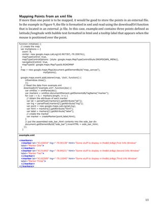Mapping Points from an xml file
If	
   more	
   than	
   one	
   point	
  is	
   to	
   be	
   mapped,	
   it	
   would	
   be	
   good	
   to	
   store	
   the	
   points	
   in	
   an	
   external	
   file.	
  
In	
  the	
  example	
  in	
  Figure	
  9,	
  the	
  file	
  is	
  formatted	
  in	
  xml	
  and	
  read	
  using	
  the	
  downloadUrl	
  function	
  
that	
  is	
  located	
  in	
  an	
  external	
  .js	
  file.	
  In	
  this	
  case,	
  example.xml	
  contains	
  three	
  points	
  defined	
  as	
  
latitude/longitude	
  with	
  bubble	
  text	
  formatted	
  in	
  html	
  and	
  a	
  tooltip	
  label	
  that	
  appears	
  when	
  the	
  
mouse	
  is	
  positioned	
  over	
  the	
  point.	
  
function initialize() {
  // create the map
  var myOptions = {
    zoom: 8,
    center: new google.maps.LatLng(43.907787,-79.359741),
    mapTypeControl: true,
    mapTypeControlOptions: {style: google.maps.MapTypeControlStyle.DROPDOWN_MENU},
    navigationControl: true,
    mapTypeId: google.maps.MapTypeId.ROADMAP
  }
  map = new google.maps.Map(document.getElementById("map_canvas"),
                        myOptions);

       google.maps.event.addListener(map, 'click', function() {
               infowindow.close();
               });
         // Read the data from example.xml
         downloadUrl("example.xml", function(doc) {
               var xmlDoc = xmlParse(doc);
               var markers = xmlDoc.documentElement.getElementsByTagName("marker");
               for (var i = 0; i markers.length; i++) {
                 // obtain the attribues of each marker
                 var lat = parseFloat(markers[i].getAttribute("lat"));
                 var lng = parseFloat(markers[i].getAttribute("lng"));
                 var point = new google.maps.LatLng(lat,lng);
                 var html = markers[i].getAttribute("html");
                 var label = markers[i].getAttribute("label");
                 // create the marker
                 var marker = createMarker(point,label,html);
               }
               // put the assembled side_bar_html contents into the side_bar div
               document.getElementById("side_bar").innerHTML = side_bar_html;
         });
        } 	
  

example.xml

<markers>
 <marker lat="43.65654" lng="-79.90138" html="Some stuff to display in the<br>First Info Window"
 label="Marker One">
 </marker>
 <marker lat="43.91892" lng="-78.89231" html="Some stuff to display in the<br>Second Info Window"
 label="Marker Two">
 </marker>
 <marker lat="43.82589" lng="-79.10040" html="Some stuff to display in the<br>Third Info Window"
 label="Marker Three">
 </marker>
</markers>




	
                                                                                                                                                                            13	
  
 