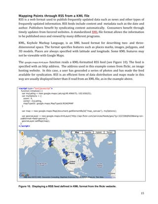 Mapping Points through RSS from a KML file
RSS	
  is	
  a	
  web	
  format	
  used	
  to	
  publish	
  frequently	
  updated	
  data	
  such	
  as	
  news	
  and	
  other	
  types	
  of	
  
frequently	
   updated	
   information.	
   RSS	
   feeds	
   include	
   content	
   and	
   	
   metadata	
   such	
   as	
   the	
   date	
   and	
  
author.	
   Publishers	
   benefit	
   by	
   syndicating	
   content	
   automatically.	
   	
   Consumers	
   benefit	
   through	
  
timely	
  updates	
  from	
  favored	
  websites.	
  A	
  standardized	
  XML	
  file	
  format	
  allows	
  the	
  information	
  
to	
  be	
  published	
  once	
  and	
  viewed	
  by	
  many	
  different	
  programs.	
  

KML,	
   Keyhole	
   Markup	
   Language,	
   is	
   an	
   XML	
   based	
   format	
   for	
   describing	
   two-­‐	
   and	
   three-­‐
dimensional	
  space.	
  The	
  format	
  specifies	
  features	
  such	
  as	
  places	
  marks,	
  images,	
  polygons,	
  and	
  
3D	
   models.	
   Places	
   are	
   always	
   specified	
   with	
   latitude	
   and	
   longitude.	
   Some	
   KML	
   features	
   may	
  
not	
  be	
  viewable	
  with	
  Google	
  Maps.	
  

The	
   google.maps.KmlLayer function	
   reads	
   a	
   KML-­‐formatted	
   RSS	
   feed	
   (see	
   Figure	
   10).	
   The	
   feed	
   is	
  
specified	
  with	
  an	
  http	
  address.	
  	
  The	
  address	
  used	
  in	
  this	
  example	
  comes	
  from	
  flickr,	
  an	
  image	
  
hosting	
   website.	
   	
   In	
   this	
   case,	
   a	
   user	
   has	
   geocoded	
   a	
   series	
   of	
   photos	
   and	
   has	
   made	
   the	
   feed	
  
available	
   for	
   syndication.	
   RSS	
   is	
   an	
   efficient	
   form	
   of	
   data	
   distribution	
   and	
   maps	
   made	
   in	
   this	
  
way	
  are	
  usually	
  displayed	
  faster	
  than	
  if	
  read	
  from	
  an	
  XML	
  file,	
  as	
  in	
  the	
  example	
  above.	
  


<script type="text/javascript">
  function initialize() {
   var myLatlng = new google.maps.LatLng(49.496675,-102.65625);
   var myOptions = {
     zoom: 4,
     center: myLatlng,
     mapTypeId: google.maps.MapTypeId.ROADMAP
   }

       var map = new google.maps.Map(document.getElementById("map_canvas"), myOptions);

   var georssLayer = new google.maps.KmlLayer('http://api.flickr.com/services/feeds/geo/?g=322338@N20&lang=en-
 us&format=feed-georss');
   georssLayer.setMap(map);
 }
</script>	
  




Figure 10. Displaying a RSS feed defined in KML format from the flickr website.

	
                                                                                                                                                                15	
  
 
