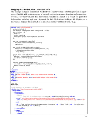 Mapping RSS Points with Layer Side Info
 The	
  example	
  in	
  Figure	
  11	
  reads	
  an	
  RSS	
  file	
  from	
  Searcharoo.net,	
  a	
  site	
  that	
  provides	
  an	
  open-­‐
 source	
  C#/ACP.NET	
  implementation	
  of	
  a	
  search	
  engine	
  that	
  you	
  can	
  download	
  and	
  use	
  on	
  your	
  
 website.	
   The	
   “newyork.kml”	
   that	
   they	
   make	
   available	
   is	
   a	
   result	
   of	
   a	
   search	
   for	
   geocoded	
  
 information,	
   including	
   a	
   picture.	
   	
   A	
   part	
   of	
   the	
   KML	
   file	
   is	
   shown	
   in	
   Figure	
   10.	
   Clicking	
   on	
   a	
  
 map	
  maker	
  displays	
  this	
  information	
  in	
  a	
  sidebar	
  div	
  layer	
  on	
  the	
  side	
  of	
  the	
  map.	
  


 <script type="text/javascript">
   function initialize() {
    var myLatlng = new google.maps.LatLng(40.65, -73.95);
    var myOptions = {
     zoom: 12,
     center: myLatlng,
     mapTypeId: google.maps.MapTypeId.ROADMAP
    };

        var map = new google.maps.Map(
           document.getElementById("map_canvas"),
           myOptions);

        var nyLayer = new google.maps.KmlLayer(
           'http://www.searcharoo.net/SearchKml/newyork.kml',
           { suppressInfoWindows: true,
             map: map});

        google.maps.event.addListener(nyLayer, 'click', function(kmlEvent) {
         var text = kmlEvent.featureData.description;
         showInContentWindow(text);
        });

        function showInContentWindow(text) {
          var sidediv = document.getElementById('content_window');
          sidediv.innerHTML = text;
        }
  }
 </script>
</head>
<body onLoad="initialize()">
 <div id="map_canvas" style="width:79%; height:100%; float:left">
 </div>
 <div id="content_window" style="width:19%; height:100%; float:left">
 </div>
 </body>	
  


 KML	
  File	
  
 <?xml version="1.0" encoding="UTF-8"?>
 <kml xmlns="http://www.opengis.net/kml/2.2">
  <Document>
    <Placemark>
     <description>
       <![CDATA[
                   Cable ties on Brooklyn Bridge <b>newyork </b>brooklyn brooklynbridge <br />
       <a href="http://searcharoo.net/searcharoov6/testfiles/brooklynbridge%20(perspective).jpg">
         <img src="http://searcharoo.net/searcharoov6/testfiles/brooklynbridge%20(perspective).jpg" width="120"
         />
       </a>
       <br /> Tags: newyork, brooklyn, brooklynbridge, , manhattan <br /> Size: 121975 <br /> Crawled Date:
       3/6/2009 3:31:58 AM <br /> Rank: (1)
               ]]>
     </description>
     <Style>
       <IconStyle>
         <Icon>

 	
                                                                                                                                                                  16	
  
 
