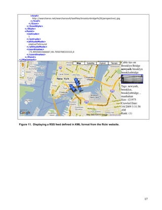 <href>
           http://searcharoo.net/searcharoov6/testfiles/brooklynbridge%20(perspective).jpg
         </href>
       </Icon>
     </IconStyle>
    </Style>
    <Point>
     <extrude>
       1
     </extrude>
     <altitudeMode>
       relativeToGround
     </altitudeMode>
     <coordinates>
       -73.9955001666667,40.7050708333333,0
     </coordinates>
    </Point>
</Placemark>




Figure 11. Displaying a RSS feed defined in KML format from the flickr website.




	
                                                                                           17	
  
 