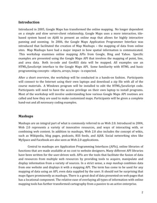  

Introduction	
  
Introduced	
  in	
  2005,	
  Google	
  Maps	
  has	
  transformed	
  the	
  online	
  mapping.	
  	
  No	
  longer	
  dependent	
  
on	
   a	
   simple	
   and	
   slow	
   server-­‐client	
   relationship,	
   Google	
   Maps	
   uses	
   a	
   more	
   interactive,	
   tile-­‐
based	
   system	
   based	
   on	
   AJAX	
   to	
   present	
   an	
   online	
   map	
   that	
   allows	
   for	
   highly	
   interactive	
  
panning	
   and	
   zooming.	
   	
  In	
   2006,	
   the	
   Google	
   Maps	
   Application	
   Programmer	
   Interface	
   was	
  
introduced	
   that	
   facilitated	
   the	
   creation	
   of	
   Map	
   Mashups	
   –	
   the	
   mapping	
   of	
   data	
   from	
   online	
  
sites.	
   	
  Map	
   Mashups	
   have	
   had	
   a	
   major	
   impact	
   in	
   how	
   spatial	
   information	
   is	
   communicated.	
  
	
  This	
   workshop	
   examines	
   online	
   mapping	
   APIs	
   from	
   Google,	
   Bing	
   and	
   Yahoo.	
   	
  Specific	
  
examples	
   are	
   presented	
   using	
   the	
   Google	
   Maps	
   API	
   that	
   involves	
   the	
   mapping	
   of	
   point,	
   line,	
  
and	
   area	
   data.	
   	
  Both	
   in-­‐code	
   and	
   GeoRSS	
   data	
   will	
   be	
   mapped.	
   All	
   examples	
   use	
   an	
  
HTML/JavaScript	
   interface	
   to	
   the	
   Google	
   Maps	
   API.	
   	
  Some	
   familiarity	
   with	
   HTML	
   and	
   basic	
  
programming	
  concepts	
  -­‐	
  objects,	
  arrays,	
  loops	
  -­‐	
  is	
  expected.	
  	
  

After	
   a	
   short	
   overview,	
   the	
   workshop	
   will	
   be	
   conducted	
   in	
   a	
   hands-­‐on	
   fashion.	
   	
  Participants	
  
will	
   connect	
   to	
   the	
   Internet	
   using	
   their	
   own	
   laptops	
   and	
   download	
   a	
   zip	
   file	
   with	
   all	
   of	
   the	
  
course	
   materials.	
   	
  A	
   Windows	
   program	
   will	
   be	
   installed	
   to	
   edit	
   the	
   HTML/JavaScript	
   code.	
  
Participants	
   will	
   need	
   to	
   have	
   the	
   access	
   privilege	
   on	
   their	
   own	
   laptop	
   to	
   install	
   programs.	
  
Most	
  of	
  the	
  workshop	
  will	
  involve	
  understanding	
  how	
  various	
  Google	
  Maps	
  API	
  routines	
  are	
  
called	
  and	
  how	
  they	
  are	
  used	
  to	
  make	
  customized	
  maps.	
  Participants	
  will	
  be	
  given	
  a	
  complete	
  
hand-­‐out	
  and	
  all	
  necessary	
  coding	
  examples.	
  

	
  

Mashups	
  
Mashups	
   are	
   an	
   integral	
   part	
   of	
   what	
   is	
   commonly	
   referred	
   to	
   as	
   Web	
   2.0.	
   Introduced	
   in	
   2004,	
  
Web	
   2.0	
   represents	
   a	
   variety	
   of	
   innovative	
   resources,	
   and	
   ways	
   of	
   interacting	
   with,	
   or	
  
combining	
   web	
   content.	
   In	
   addition	
   to	
   mashups,	
   Web	
   2.0	
   also	
   includes	
   the	
   concept	
   of	
   wikis,	
  
such	
   as	
   Wikipedia,	
   blog	
   pages,	
   podcasts,	
   RSS	
   feeds,	
   and	
   AJAX.	
   Social	
   networking	
   sites	
   like	
  
MySpace	
  and	
  Facebook	
  are	
  also	
  seen	
  as	
  Web	
  2.0	
  applications.	
  

              Central	
  to	
  mashups	
  are	
  Application	
  Programming	
  Interfaces	
  (APIs),	
  online	
  libraries	
  of	
  
functions	
  that	
  are	
  made	
  available	
  at	
  no	
  cost	
  to	
  website	
  designers.	
  Many	
  different	
  API	
  libraries	
  
have	
  been	
  written	
  for	
  the	
  user-­‐driven	
  web.	
  APIs	
  are	
  the	
  tools	
  that	
  facilitate	
  the	
  fusion	
  of	
  data	
  
and	
   resources	
   from	
   multiple	
   web	
   resources	
   by	
   providing	
   tools	
   to	
   acquire,	
   manipulate	
   and	
  
display	
  information	
  from	
  a	
  variety	
  of	
  sources.	
  In	
  a	
  strict	
  sense,	
  a	
  map	
  mashup	
  combines	
  data	
  
from	
  one	
  website	
  and	
  displays	
  it	
  with	
  a	
  mapping	
  API.	
  The	
  term	
  has	
  come	
  to	
  be	
  used	
  for	
  any	
  
mapping	
  of	
  data	
  using	
  an	
  API,	
  even	
  data	
  supplied	
  by	
  the	
  user.	
  It	
  should	
  not	
  be	
  surprising	
  that	
  
maps	
  figure	
  prominently	
  as	
  mashups.	
  There	
  is	
  a	
  great	
  deal	
  of	
  data	
  presented	
  on	
  web	
  pages	
  that	
  
has	
  a	
  locational	
  component.	
  The	
  relative	
  ease	
  of	
  overlaying	
  all	
  types	
  of	
  information	
  with	
  online	
  
mapping	
  tools	
  has	
  further	
  transformed	
  cartography	
  from	
  a	
  passive	
  to	
  an	
  active	
  enterprise.	
  

	
                                                                                                                                                               2	
  
 
