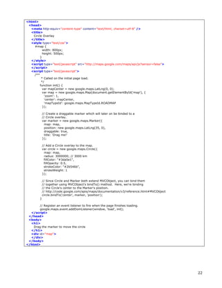 <html>
 <head>
  <meta http-equiv="content-type" content="text/html; charset=utf-8" />
  <title>
    Circle Overlay
  </title>
  <style type="text/css">
     #map {
           width: 800px;
           height: 500px;
         }
  </style>
  <script type="text/javascript" src="http://maps.google.com/maps/api/js?sensor=false">
  </script>
  <script type="text/javascript">
     /**
          * Called on the initial page load.
          */
         function init() {
           var mapCenter = new google.maps.LatLng(0, 0);
           var map = new google.maps.Map(document.getElementById('map'), {
            'zoom': 1,
            'center': mapCenter,
            'mapTypeId': google.maps.MapTypeId.ROADMAP
           });

             // Create a draggable marker which will later on be binded to a
             // Circle overlay.
             var marker = new google.maps.Marker({
               map: map,
               position: new google.maps.LatLng(35, 0),
               draggable: true,
               title: 'Drag me!'
             });

             // Add a Circle overlay to the map.
             var circle = new google.maps.Circle({
               map: map,
               radius: 3000000; // 3000 km
              fillColor: "#3da5e1",
              fillOpacity: 0.5,
              strokeColor: "#2b546b",
              strokeWeight: 1
             });

             // Since Circle and Marker both extend MVCObject, you can bind them
             // together using MVCObject's bindTo() method. Here, we're binding
             // the Circle's center to the Marker's position.
             // http://code.google.com/apis/maps/documentation/v3/reference.html#MVCObject
             circle.bindTo('center', marker, 'position');
         }

        // Register an event listener to fire when the page finishes loading.
        google.maps.event.addDomListener(window, 'load', init);
  </script>
 </head>
 <body>
  <h1>
    Drag the marker to move the circle
  </h1>
  <div id="map">
  </div>
 </body>
</html>	
  	
  




	
                                                                                           22	
  
 