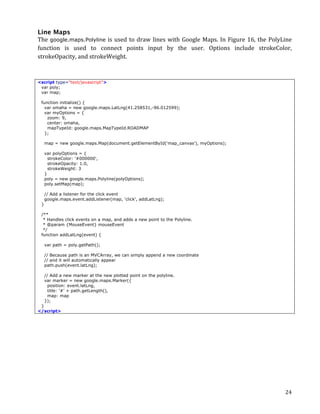 Line Maps
The	
   google.maps.Polyline	
   is	
   used	
   to	
   draw	
   lines	
   with	
   Google	
   Maps.	
   In	
   Figure	
   16,	
   the	
   PolyLine	
  
function	
   is	
   used	
   to	
   connect	
   points	
   input	
   by	
   the	
   user.	
   Options	
   include	
   strokeColor,	
  
strokeOpacity,	
  and	
  strokeWeight.	
  



<script type="text/javascript">
 var poly;
 var map;

       function initialize() {
         var omaha = new google.maps.LatLng(41.258531,-96.012599);
         var myOptions = {
          zoom: 9,
          center: omaha,
          mapTypeId: google.maps.MapTypeId.ROADMAP
         };

           map = new google.maps.Map(document.getElementById('map_canvas'), myOptions);

           var polyOptions = {
             strokeColor: '#000000',
             strokeOpacity: 1.0,
             strokeWeight: 3
           }
           poly = new google.maps.Polyline(polyOptions);
           poly.setMap(map);

           // Add a listener for the click event
           google.maps.event.addListener(map, 'click', addLatLng);
       }

       /**
        * Handles click events on a map, and adds a new point to the Polyline.
        * @param {MouseEvent} mouseEvent
        */
       function addLatLng(event) {

           var path = poly.getPath();

           // Because path is an MVCArray, we can simply append a new coordinate
           // and it will automatically appear
           path.push(event.latLng);

           // Add a new marker at the new plotted point on the polyline.
           var marker = new google.maps.Marker({
             position: event.latLng,
             title: '#' + path.getLength(),
             map: map
           });
 }
</script>	
  




	
                                                                                                                                                24	
  
 