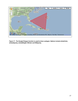 Figure 17. The Google Polygon function is used to draw a polygon. Options include strokeColor,
strokeOpacity, strokeWeight, fillColor and fillOpacity.




	
                                                                                               27	
  
 