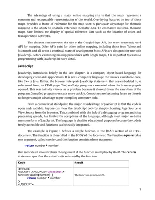 The	
   advantage	
   of	
   using	
   a	
   major	
   online	
   mapping	
   site	
   is	
   that	
   the	
   maps	
   represent	
   a	
  
common	
   and	
   recognizable	
   representation	
   of	
   the	
   world.	
   Overlaying	
   features	
   on	
   top	
   of	
   these	
  
maps	
   provides	
   a	
   frame	
   of	
   reference	
   for	
   the	
   map	
   user.	
   A	
   particular	
   advantage	
   for	
   thematic	
  
mapping	
   is	
   the	
   ability	
   to	
   spatially	
   reference	
   thematic	
   data.	
   To	
   emphasize	
   patterns,	
   thematic	
  
maps	
   have	
   limited	
   the	
   display	
   of	
   spatial	
   reference	
   data	
   such	
   as	
   the	
   location	
   of	
   cities	
   and	
  
transportation	
  networks.	
  

          This	
   chapter	
   demonstrates	
   the	
   use	
   of	
   the	
   Google	
   Maps	
   API,	
   the	
   most	
   commonly	
   used	
  
API	
  for	
  mapping.	
  Other	
  APIs	
  exist	
  for	
  other	
  online	
  mapping,	
  including	
  those	
  from	
  Yahoo	
  and	
  
Microsoft,	
   and	
   all	
   are	
   in	
   a	
   continual	
   state	
   of	
   development.	
   Most	
   APIs	
   are	
   designed	
   for	
   use	
   with	
  
JavaScript.	
  Before	
  examining	
  mashup	
  procedures	
  with	
  Google	
  maps,	
  it	
  is	
  important	
  to	
  examine	
  
programming	
  with	
  JavaScript	
  in	
  more	
  detail.	
  

JavaScript	
  	
  
JavaScript,	
   introduced	
   briefly	
   in	
   the	
   last	
   chapter,	
   is	
   a	
   compact,	
   object-­‐based	
   language	
   for	
  
developing	
  client-­‐side	
  applications.	
  It	
  is	
  not	
  a	
  computer	
  language	
  that	
  makes	
  executable	
  code,	
  
like	
  C++	
  or	
  Java.	
  Rather,	
  the	
  browser	
  interprets	
  JavaScript	
  statements	
  that	
  are	
  embedded	
  in,	
  or	
  
referenced	
  from,	
  an	
  HTML	
  page.	
  The	
  JavaScript	
  program	
  is	
  executed	
  when	
  the	
  browser	
  page	
  is	
  
opened.	
   This	
   was	
   initially	
   viewed	
   as	
   a	
   problem	
   because	
   it	
   slowed	
   down	
   the	
   execution	
   of	
   the	
  
program.	
  Compiled	
  programs	
  execute	
  more	
  quickly.	
  Computers	
  are	
  becoming	
  faster	
  so	
  there	
  is	
  
no	
  longer	
  a	
  major	
  advantage	
  to	
  pre-­‐compiling	
  computer	
  code.	
  

	
         From	
  a	
  commercial	
  standpoint,	
  the	
  major	
  disadvantage	
  of	
  JavaScript	
  is	
  that	
  the	
  code	
  is	
  
open	
   and	
   readable.	
   Anyone	
   can	
   view	
   the	
   JavaScript	
   code	
   by	
   simply	
   choosing	
   Page	
   Source	
   or	
  
View	
  Source	
  from	
  the	
  browser.	
  This,	
  combined	
  with	
  the	
  lack	
  of	
  a	
  debugging	
  program	
  and	
  slow	
  
processing	
  speeds,	
  has	
  limited	
  the	
  acceptance	
  of	
  the	
  language,	
  although	
  most	
  major	
  websites	
  
use	
  some	
  form	
  of	
  JavaScript.	
  The	
  language	
  is	
  ideal	
  for	
  educational	
  purposes	
  because	
  the	
  code	
  is	
  
freely	
  accessible	
  and	
  functions	
  can	
  be	
  easily	
  integrated.	
  

          The	
   example	
   in	
   Figure	
   1	
   defines	
   a	
   simple	
   function	
   in	
   the	
   HEAD	
   section	
   of	
   an	
   HTML	
  
document.	
  The	
  function	
  is	
  then	
  called	
  in	
  the	
  BODY	
  of	
  the	
  document.	
  The	
  function	
  square	
  takes	
  
one	
  argument,	
  called	
  number,	
  and	
  the	
  function	
  consists	
  of	
  one	
  statement:	
  	
  

         return number * number	
  

that	
  indicates	
  it	
  should	
  return	
  the	
  argument	
  of	
  the	
  function	
  multiplied	
  by	
  itself.	
  The	
  return	
  
statement	
  specifies	
  the	
  value	
  that	
  is	
  returned	
  by	
  the	
  function.	
  	
  

Code                                                                     Result

<HEAD>                                                                   	
  
<SCRIPT LANGUAGE="JavaScript">
function square(number) {                                                The	
  function	
  returned	
  25.	
  	
  
       return number * number
}
</SCRIPT>

	
                                                                                                                                                              3	
  
 