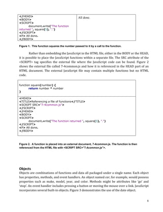 </HEAD>                                                            All done.
<BODY>
<SCRIPT>
       document.write("The function
returned ", square(5), ".")
</SCRIPT>
<P> All done.
</BODY>

Figure 1. This function squares the number passed to it by a call to the function.

              Rather	
  than	
  embedding	
  the	
  JavaScript	
  in	
  the	
  HTML	
  file,	
  either	
  in	
  the	
  BODY	
  or	
  the	
  HEAD,	
  
it	
  is	
  possible	
  to	
  place	
  the	
  JavaScript	
  functions	
  within	
  a	
  separate	
  file.	
  The	
  SRC	
  attribute	
  of	
  the	
  
<SCRIPT>	
   tag	
   specifies	
   the	
   external	
   file	
   where	
   the	
   JavaScript	
   code	
   can	
   be	
   found.	
   Figure	
   2	
  
shows	
  the	
  external	
  file	
  called	
  7-­‐4common.js	
  and	
  how	
  it	
  is	
  referenced	
  in	
  the	
  HEAD	
  part	
  of	
  an	
  
HTML	
   document.	
   The	
   external	
   JavaScript	
   file	
   may	
   contain	
   multiple	
   functions	
   but	
   no	
   HTML	
  
code.	
  	
  


function square(number) {
       return number * number
}

<HEAD>
<TITLE>Referencing a file of functions</TITLE>
<SCRIPT SRC="7-4common.js">
</SCRIPT>
</HEAD>
<BODY>
<SCRIPT>
      document.write("The function returned ", square(5), ".")
</SCRIPT>
<P> All done.
</BODY>



Figure 2. A function is placed into an external document, 7-4common.js. The function is then
referenced from the HTML file with <SCRIPT SRC=”7.4common.js”>.

	
  

	
  

Objects	
  
Objects	
  are	
  combinations	
  of	
  functions	
  and	
  data	
  all	
  packaged	
  under	
  a	
  single	
  name.	
  Each	
  object	
  
has	
  properties,	
  methods,	
  and	
  event	
  handlers.	
  An	
  object	
  named	
  car,	
  for	
  example,	
  would	
  possess	
  
properties	
   such	
   as	
   make,	
   model,	
   year,	
   and	
   color.	
   Methods	
   might	
   be	
   attributes	
   like	
   ‘go’	
   and	
  
‘stop’.	
  An	
  event	
  handler	
  includes	
  pressing	
  a	
  button	
  or	
  moving	
  the	
  mouse	
  over	
  a	
  link.	
  JavaScript	
  
incorporates	
  several	
  built-­‐in	
  objects.	
  Figure	
  3	
  demonstrates	
  the	
  use	
  of	
  the	
  date	
  object.	
  


	
                                                                                                                                                 4	
  
 