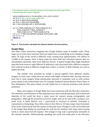 * Use Haversine formula to Calculate distance (in km) between two points specified by
       * latitude/longitude (in numeric degrees)

        LatLon.distHaversine = function(lat1, lon1, lat2, lon2) {
        var R = 6371; // earth's mean radius in km
        var dLat = (lat2-lat1).toRad();
        var dLon = (lon2-lon1).toRad();
        lat1 = lat1.toRad(), lat2 = lat2.toRad();

 var a = Math.sin(dLat/2) * Math.sin(dLat/2) +
       Math.cos(lat1) * Math.cos(lat2) *
       Math.sin(dLon/2) * Math.sin(dLon/2);
 var c = 2 * Math.atan2(Math.sqrt(a), Math.sqrt(1-a));
 var d = R * c;
 return d;
}

Figure 4. This function calculates the distance between the two locations.

Google	
  Maps	
  
Like	
   other	
   online	
   interactive	
   mapping	
   sites,	
   Google	
   displays	
   maps	
   at	
   multiple	
   scales.	
   These	
  
maps	
  are	
  in	
  raster	
  form	
  and	
  have	
  been	
  pre-­‐made	
  from	
  an	
  underlying	
  vector	
  database.	
  Google	
  
offers	
   18	
   maps	
   of	
   the	
   world	
   at	
   different	
   scales	
   varying	
   from	
   approximately	
   1:85	
   million	
   to	
  
1:4,800	
   at	
   the	
   equator.	
   Each	
   of	
   these	
   maps	
   has	
   been	
   tiled	
   into	
   individual	
   squares	
   that	
   are	
  
downloaded	
   separately,	
   often	
   from	
   different	
   servers.	
   A	
   typical	
   Google	
   Map	
   might	
   download	
  
map	
  tiles	
  from	
  seven	
  or	
  eight	
  different	
  IP	
  addresses,	
  each	
  associated	
  with	
  a	
  different	
  computer	
  
that	
  could	
  be	
  located	
  at	
  different	
  Google	
  data	
  centers.	
  A	
  variety	
  of	
  AJAX	
  methods	
  are	
  used	
  to	
  
update	
  the	
  map.	
  

	
         The	
   satellite	
   view	
   provided	
   by	
   Google	
   is	
   pieced	
   together	
   from	
   different	
   satellite	
  
imagery.	
  In	
  most	
  cases,	
  urban	
  areas	
  are	
  shown	
  with	
  higher	
  resolution	
  data.	
  Security	
  concerns	
  
have	
   led	
   to	
   some	
   imagery	
   being	
   intentionally	
   obscured	
   or	
   pixelated,	
   such	
   as	
   with	
   nuclear	
  
power	
  plants	
  in	
  the	
  United	
  States	
  (see,	
  for	
  example,	
  Seabrook	
  Station	
  Nuclear	
  Power	
  Plant,	
  in	
  
New	
   Hampshire).	
   The	
   power	
   plants	
   are	
   still	
   visible	
   but	
   at	
   a	
   reduced	
   resolution	
   with	
   obvious	
  
pixelation.	
  

	
             Maps	
   and	
   imagery	
   in	
   Google	
   Maps	
   have	
   been	
   projected	
   with	
   the	
   Mercator	
   projection.	
  
The	
  attributes	
  and	
  limitations	
  of	
  this	
  projection	
  have	
  been	
  well-­‐documented,	
  and	
  its	
  distorted	
  
depiction	
   of	
   the	
   world	
   has	
   been	
   a	
   major	
   cause	
   for	
   concern	
   among	
   cartographers	
   and	
  
geographers.	
  Although	
  the	
  projection	
  preserves	
  angles	
  and	
  can	
  be	
  used	
  with	
  a	
  compass	
  over	
  
small	
   areas,	
   it	
   badly	
   distorts	
   area	
   –	
   particularly	
   at	
   extremes	
   in	
   latitude.	
   Greenland	
   is	
  
represented	
  as	
  being	
  larger	
  than	
  Africa	
  when	
  in	
  fact	
  Africa	
  is	
  14	
  times	
  larger	
  than	
  Greenland.	
  
Scale	
  varies	
  continuously	
  from	
  the	
  equator	
  to	
  the	
  polar	
  areas.	
  Changes	
  in	
  scale	
  can	
  be	
  observed	
  
in	
   the	
   Google	
   Map	
   display	
   by	
   examining	
   the	
   scale	
   bar	
   for	
   medium	
   scale	
   maps	
   when	
   moving	
  
north	
   or	
   south	
   away	
   from	
   the	
   equator.	
   This	
   change	
   in	
   map	
   scale	
   is	
   particularly	
   noticeable	
   at	
  
the	
   extreme	
   latitudes.	
   Mathematically	
   speaking,	
   the	
   north	
   and	
   south	
   pole	
   in	
   the	
   Mercator	
  


	
                                                                                                                                                       6	
  
 