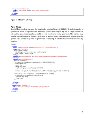<body onload="initialize()">
  <div id="map_canvas" style="width:100%; height:100%">
  </div>
 </body>
</html>



Figure 5. A basic Google map.



Point Maps
Google	
  Maps	
  excels	
  at	
  showing	
  the	
  location	
  for	
  points	
  of	
  interest	
  (POI).	
  By	
  default,	
  this	
  point	
  is	
  
symbolized	
   with	
   an	
   upside-­‐down	
   raindrop	
   symbol	
   (see	
   Figure	
   6)	
   but	
   a	
   large	
   number	
   of	
  
alternative	
  symbols	
  are	
  available,	
  and	
  it	
  is	
  even	
  possible	
  to	
  design	
  your	
  own.	
  The	
  marker	
  may	
  
also	
  be	
  made	
  clickable	
  so	
  that	
  text,	
  a	
  picture,	
  or	
  a	
  small	
  video	
  displays	
  within	
  bubble	
  near	
  the	
  
symbol.	
   The	
   symbol	
   may	
   also	
   be	
   graduated,	
   increasing	
   in	
   size	
   to	
   show	
   quantitative	
   data	
   by	
  
location.	
  
<html>
 <head>
  <meta name="viewport" content="initial-scale=1.0, user-scalable=no" />
  <style type="text/css">
    html { height: 100% }
     body { height: 100%; margin: 0px; padding: 0px }
     #map_canvas { height: 100% }
  </style>
  <script type="text/javascript" src="http://maps.google.com/maps/api/js?sensor=false">
  </script>
  <script type="text/javascript">
    function initialize() {
     var myLatlng = new google.maps.LatLng(41.258531,-96.012599);
     var myOptions = {
       zoom: 15,
       center: myLatlng,
       mapTypeId: google.maps.MapTypeId.HYBRID
     }
     var map = new google.maps.Map(document.getElementById("map_canvas"), myOptions);

    var myLatLng = new google.maps.LatLng(41.258531,-96.012599);
      var beachMarker = new google.maps.Marker({
         position: myLatLng,
         map: map,
    });
    }
  </script>
 </head>
 <body onload="initialize()">
  <div id="map_canvas" style="width:600px; height:300px">
  </div>
 </body>
</html>




	
                                                                                                                                                  8	
  
 