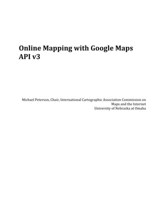  
	
  
	
  
	
  
	
  
	
  
	
  
	
  

Online	
  Mapping	
  with	
  Google	
  Maps	
  
API	
  v3	
  
	
  
	
  
	
  
	
  
	
  
       Michael	
  Peterson,	
  Chair,	
  International	
  Cartographic	
  Association	
  Commission	
  on	
  
                                                                               Maps	
  and	
  the	
  Internet	
  
                                                                 University	
  of	
  Nebraska	
  at	
  Omaha	
  
 