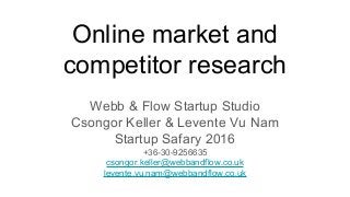 Online market and
competitor research
Webb & Flow Startup Studio
Csongor Keller & Levente Vu Nam
Startup Safary 2016
+36-30-9256635
csongor.keller@webbandflow.co.uk
levente.vu.nam@webbandflow.co.uk
 