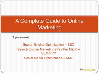Search Engine Optimization – SEO Search Engine Marketing (Pay Per Click) – SEM/PPC Social Media Optimization – SMO A Complete Guide to Online Marketing Topics covered… by Mohit Jain 