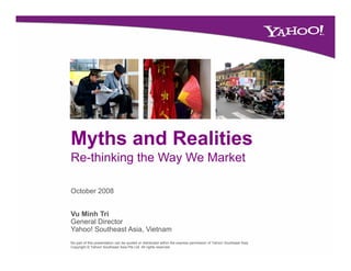 Myths and Realities
Re-thinking the Way We Market

October 2008


Vu Minh Tri
General Director
Yahoo! Southeast Asia, Vietnam
No part of this presentation can be quoted or distributed within the express permission of Yahoo! Southeast Asia
Copyright © Yahoo! Southeast Asia Pte Ltd. All rights reserved.
 