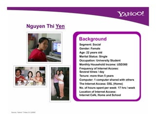 Nguyen Thi Yen

                                     Background
                                     B k      d
                                     Segment: Social
                                     Gender: Female
                                     Age: 22 years old
                                     Marital Status: Single
                                     Occupation: University Student
                                     Monthly Household Income: USD360
                                     Frequency of Internet Access:
                                     Several times / day
                                     Tenure: more than 5 years
                                     Computer: 1 computer shared with others
                                     The Internet Access: DSL (Home)
                                     No. of hours spent per week: 17 hrs / week
                                     Location of Internet Access:
                                     Internet Café, Home and School




Source: Yahoo! “Tribes 2.0 (2008)”
 