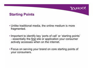 Starting P i t
St ti Points


• Unlike traditional media, the online medium is more
  fragmented.

• Important to identify key ‘ports of call’ or ‘starting points’
  - essentially the first site or application your consumer
  actively accesses when on the internet.

• Focus on serving your brand on core starting points of
  your consumers.
 