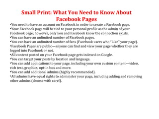 Small Print: What You Need to Know About Facebook Pages You need to have an account on Facebook in order to create a Facebook page. Your Facebook page will be tied to your personal profile as the admin of your Facebook page; however, only you and Facebook know the connection exists. You can have an unlimited number of Facebook pages. You can have an unlimited number of fans (Facebook users who “Like” your page). Facebook Pages are public—anyone can find and view your page whether they are logged into Facebook or not. All content posted on your Facebook page gets indexed on Google. You can target your posts by location and language. You can add applications to your page, including your own custom content—video, rich text, graphics, opt-in box and more. You can add additional admins (highly recommended). All admins have equal rights to administer your page, including adding and removing other admins (choose with care!). 