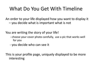 What Do You Get With Timeline An order to your life displayed how you want to display it – you decide what is important what is not You are writing the story of your life! - choose your cover photo carefully,  use a pic that works well for you   - you decide who can see it This is your profile page, uniquely displayed to be more interesting 