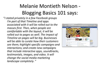 Melanie Montieth Nelson -  Blogging Basics 101 says:  “ I stated privately in a few Facebook groups I’m part of that Timeline and apps associated with it will be rolled out to the masses first. Then, when people are comfortable with the layout, it will be rolled out to pages as well. The impact of Timeline on pages will be big. Businesses will be able to curate how their customers see them; highlight specific campaigns and interactions; and create new campaigns that include interactive apps, soundtracks, testimonials, images, and video. It will change the social media marketing landscape completely . “ 