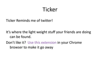Ticker Ticker Reminds me of twitter!  It’s where the light weight stuff your friends are doing can be found. Don’t like it?  Use this extension  in your Chrome browser to make it go away  