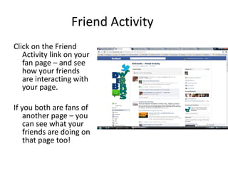 Friend Activity  Click on the Friend Activity link on your fan page – and see how your friends are interacting with your page. If you both are fans of another page – you can see what your friends are doing on that page too! 