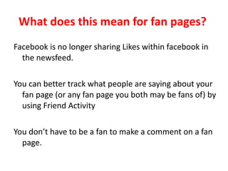 What does this mean for fan pages?  Facebook is no longer sharing Likes within facebook in the newsfeed.  You can better track what people are saying about your fan page (or any fan page you both may be fans of) by using Friend Activity  You don’t have to be a fan to make a comment on a fan page.  